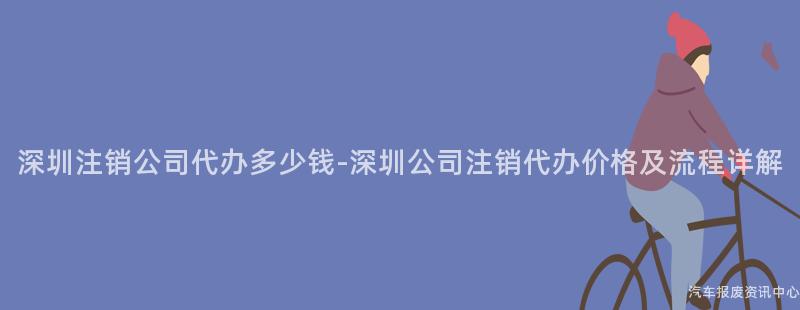 深圳注销公司代办多少钱-深圳公司注销代办价格及流程详解