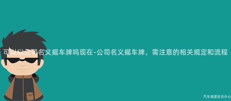 可以以公司名义摇车牌吗现在-公司名义摇车牌，需注意的相关规定和流程