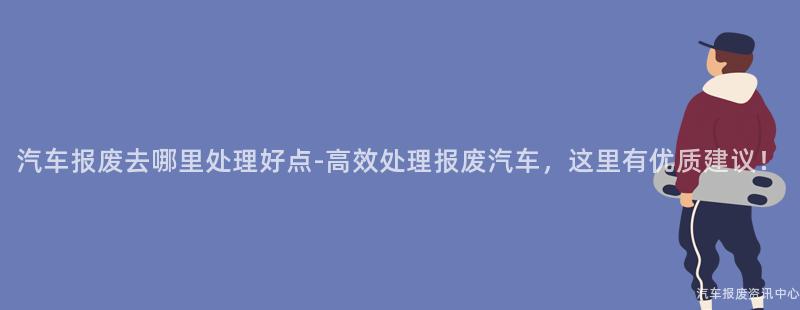 汽车报废去哪里处理好点-高效处理报废汽车，这里有优质建议！