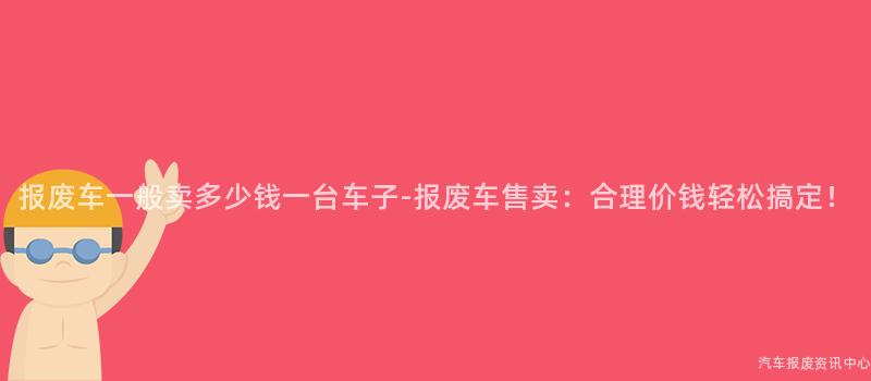报废车一般卖多少钱一台车子-报废车售卖：合理价钱轻松搞定！