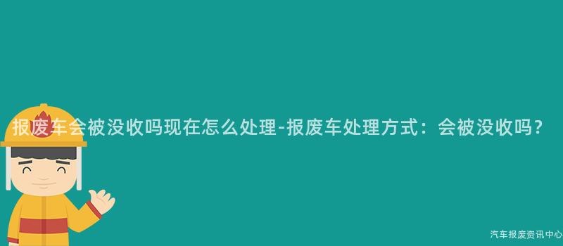 报废车会被没收吗现在怎么处理-报废车处理方式：会被没收吗？