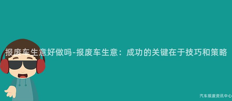 报废车生意好做吗-报废车生意：成功的关键在于技巧和策略