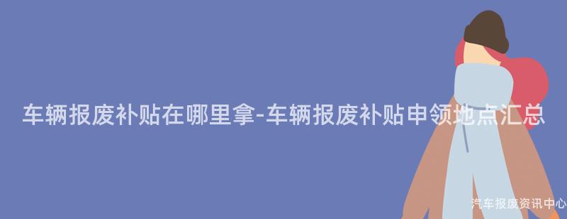 车辆报废补贴在哪里拿-车辆报废补贴申领地点汇总