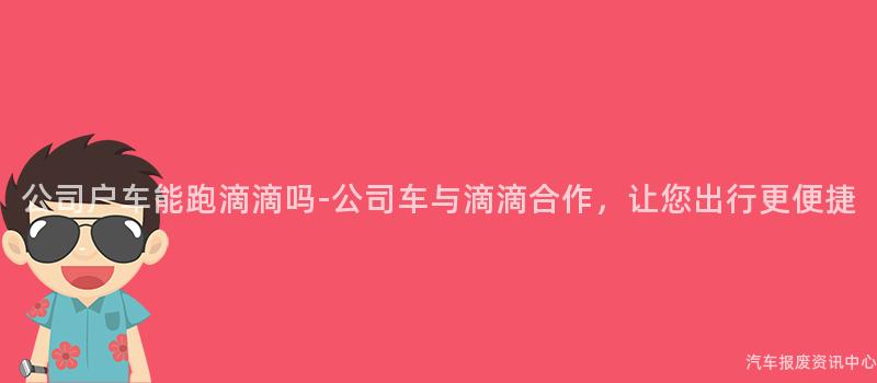 公司户车能跑滴滴吗-公司车与滴滴合作，让您出行更便捷