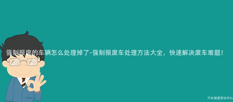 强制报废的车辆怎么处理掉了-强制报废车处理方法大全，快速解决废车难题！