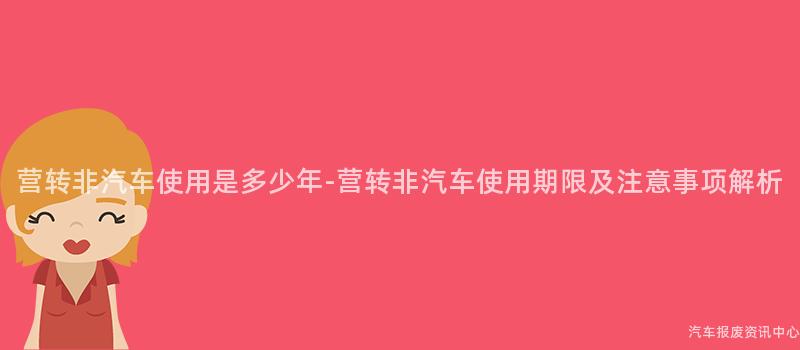 营转非汽车使用是多少年-营转非汽车使用期限及注意事项解析