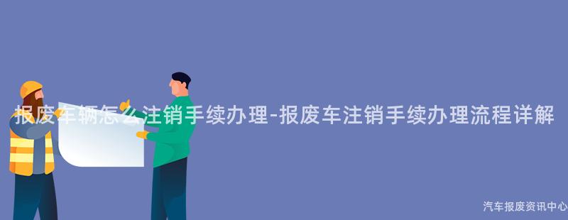 报废车辆怎么注销手续办理-报废车注销手续办理流程详解