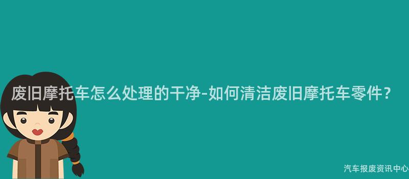 废旧摩托车怎么处理的干净-如何清洁废旧摩托车零件？
