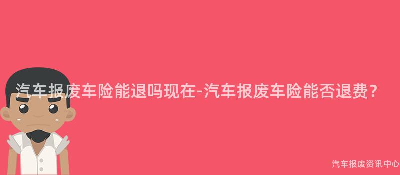 汽车报废车险能退吗现在-汽车报废车险能否退费？