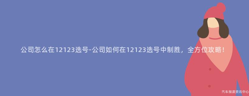公司怎么在12123选号-公司如何在12123选号中制胜，全方位攻略！
