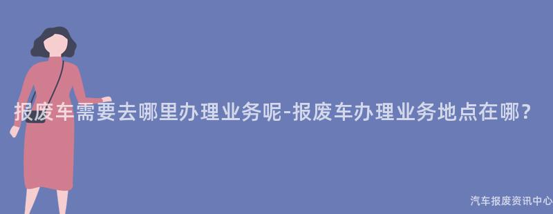 报废车需要去哪里办理业务呢-报废车办理业务地点在哪？