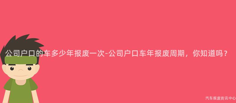 公司户口的车多少年报废一次-公司户口车年报废周期，你知道吗？