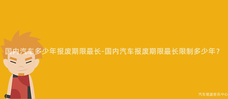 国内汽车多少年报废期限最长-国内汽车报废期限最长限制多少年？