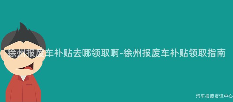 徐州报废车补贴去哪领取啊-徐州报废车补贴领取指南