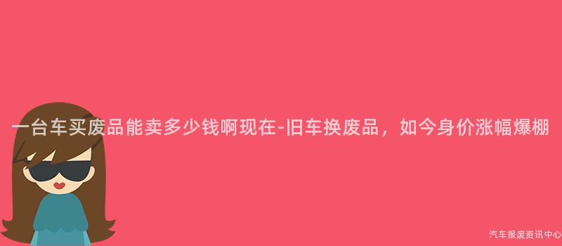 一台车买废品能卖多少钱啊现在-旧车换废品，如今身价涨幅爆棚