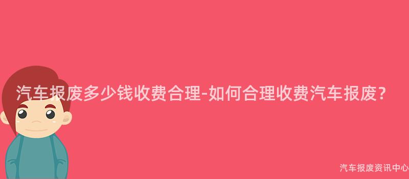 汽车报废多少钱收费合理-如何合理收费汽车报废？