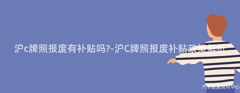 沪c牌照报废有补贴吗?-沪C牌照报废补贴政策解析