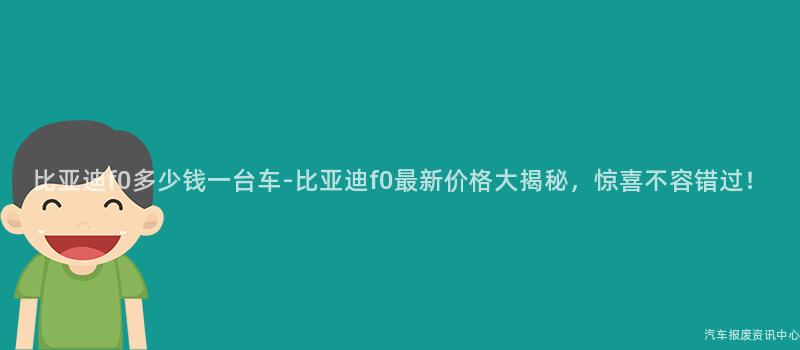 比亚迪f0多少钱一台车-比亚迪f0最新价格大揭秘，惊喜不容错过！