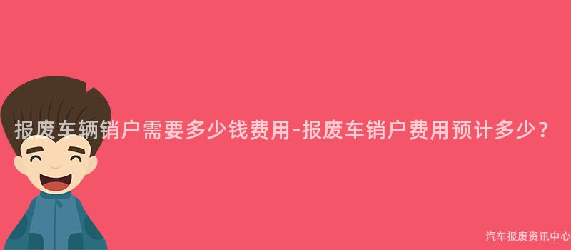 报废车辆销户需要多少钱费用-报废车销户费用预计多少？