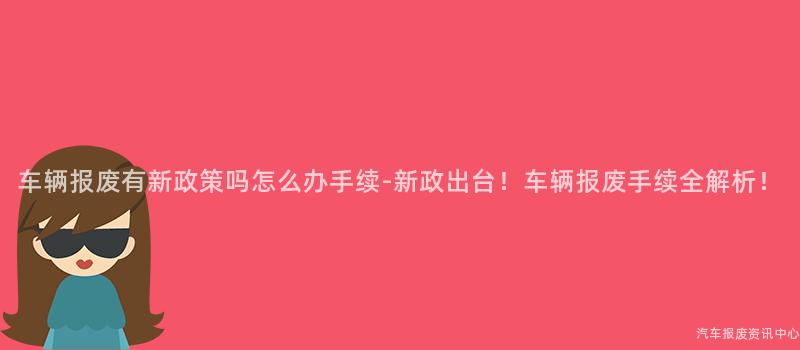 车辆报废有新政策吗怎么办手续-新政出台！车辆报废手续全解析！