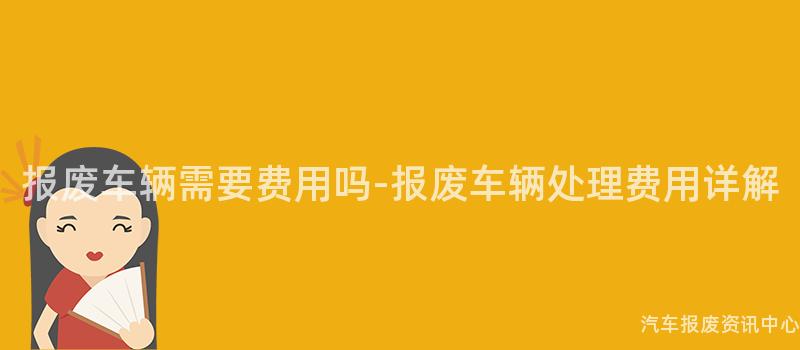 报废车辆需要费用吗-报废车辆处理费用详解