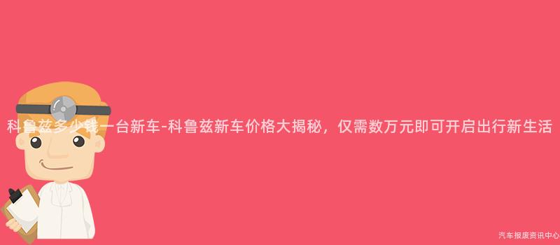 科鲁兹多少钱一台新车-科鲁兹新车价格大揭秘，仅需数万元即可开启出行新生活