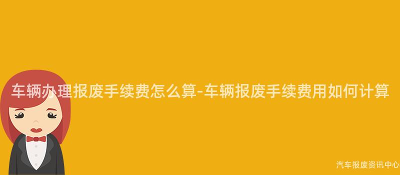 车辆办理报废手续费怎么算-车辆报废手续费用如何计算