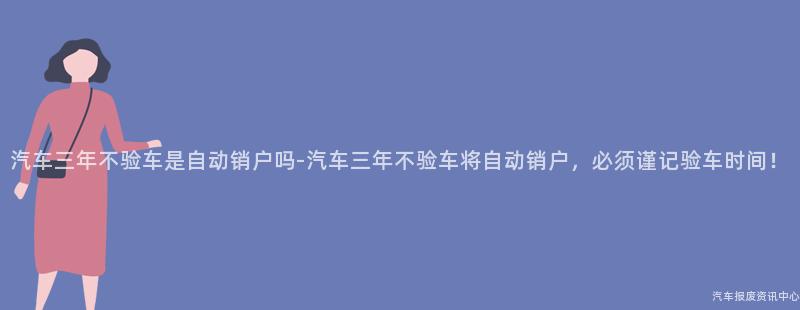 汽车三年不验车是自动销户吗-汽车三年不验车将自动销户，必须谨记验车时间！
