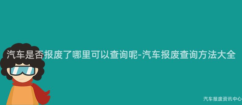 汽车是否报废了哪里可以查询呢-汽车报废查询方法大全