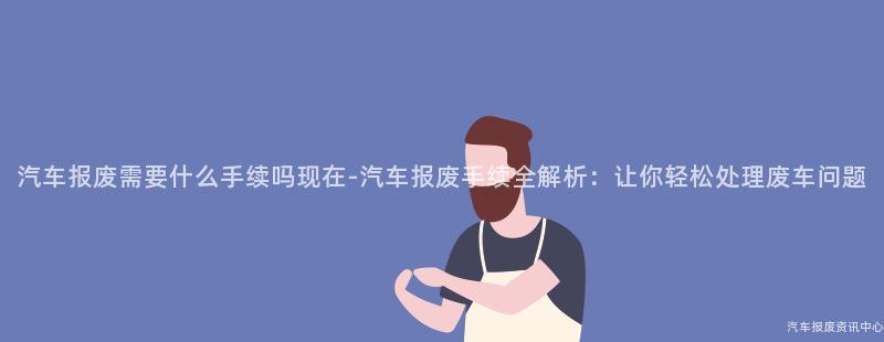汽车报废需要什么手续吗现在-汽车报废手续全解析：让你轻松处理废车问题