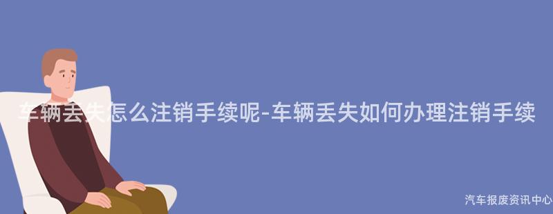 车辆丢失怎么注销手续呢-车辆丢失如何办理注销手续