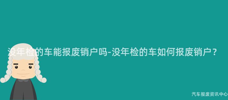 没年检的车能报废销户吗-没年检的车如何报废销户？