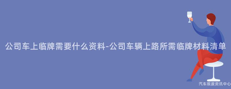 公司车上临牌需要什么资料-公司车辆上路所需临牌材料清单