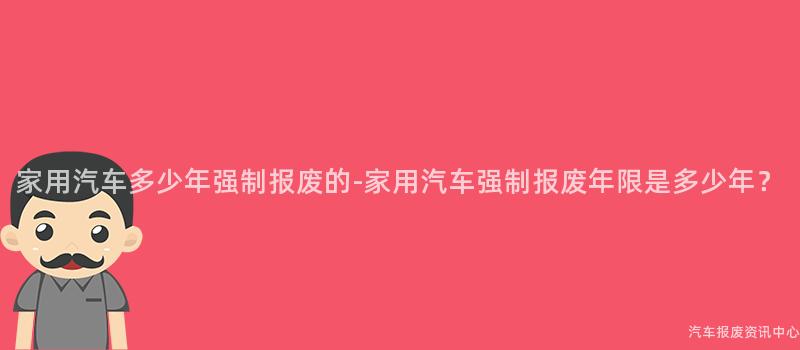 家用汽车多少年强制报废的-家用汽车强制报废年限是多少年？