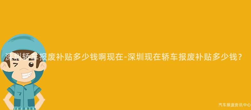 深圳轿车报废补贴多少钱啊现在-深圳现在轿车报废补贴多少钱？