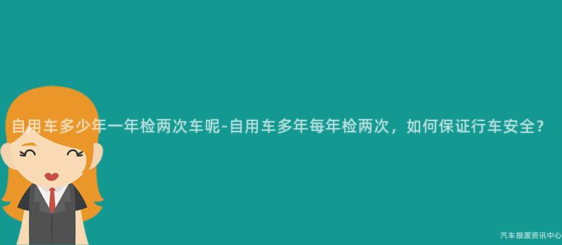 自用车多少年一年检两次车呢-自用车多年每年检两次，如何保证行车安全？