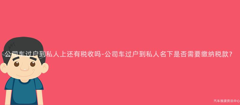 公司车过户到私人上还有税收吗-公司车过户到私人名下是否需要缴纳税款？