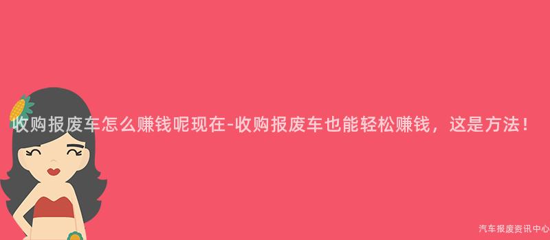 收购报废车怎么赚钱呢现在-收购报废车也能轻松赚钱，这是方法！