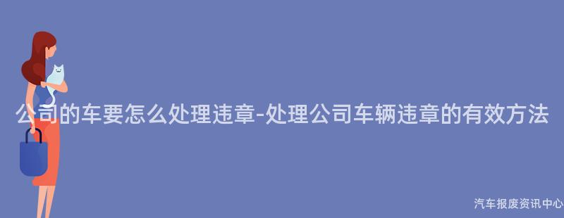 公司的车要怎么处理违章-处理公司车辆违章的有效方法