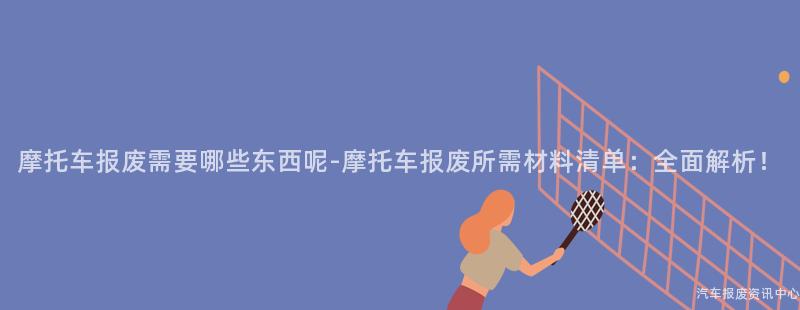 摩托车报废需要哪些东西呢-摩托车报废所需材料清单：全面解析！
