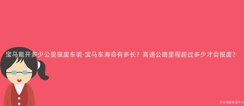 宝马能开多少公里报废车呢-宝马车寿命有多长？高速公路里程超过多少才会报废？