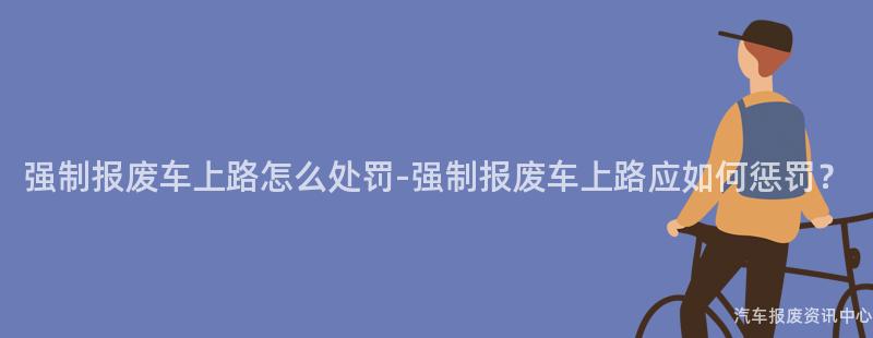 强制报废车上路怎么处罚-强制报废车上路应如何惩罚？