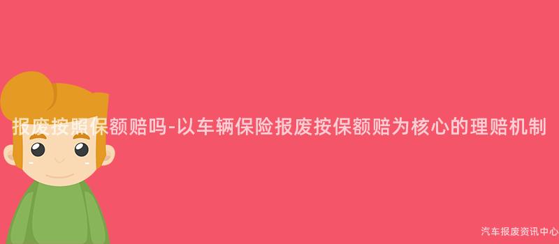报废按照保额赔吗-以车辆保险报废按保额赔为核心的理赔机制