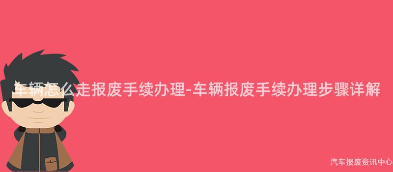 车辆怎么走报废手续办理-车辆报废手续办理步骤详解