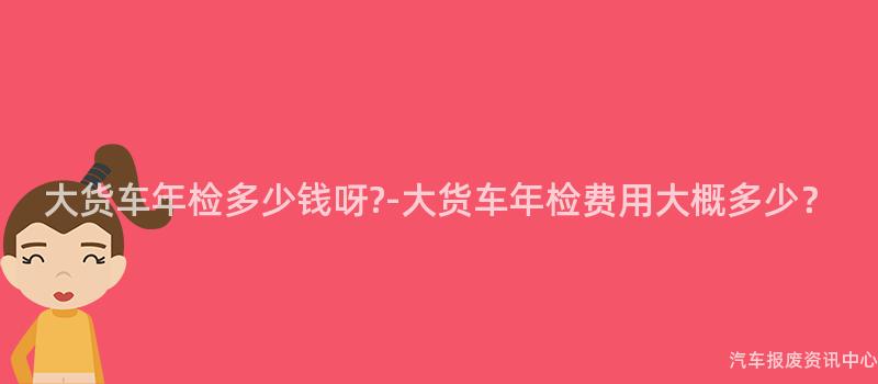 大货车年检多少钱呀?-大货车年检费用大概多少？