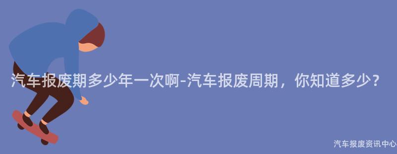 汽车报废期多少年一次啊-汽车报废周期，你知道多少？