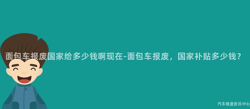面包车报废国家给多少钱啊现在-面包车报废，国家补贴多少钱？
