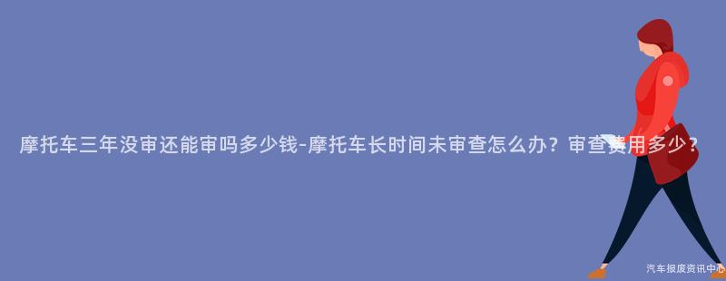 摩托车三年没审还能审吗多少钱-摩托车长时间未审查怎么办？审查费用多少？