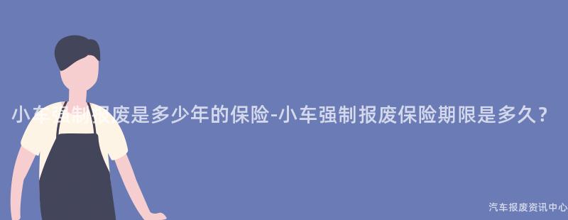 小车强制报废是多少年的保险-小车强制报废保险期限是多久？
