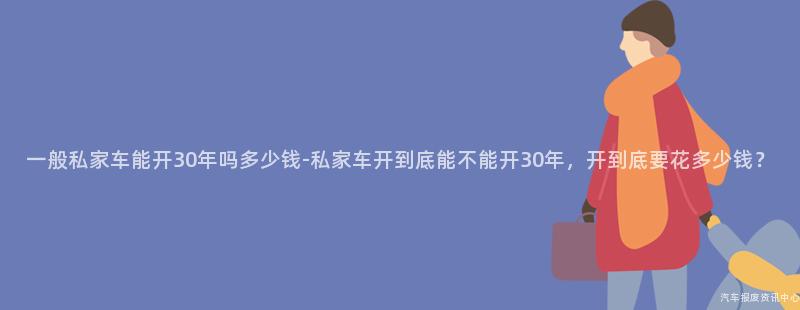 一般私家车能开30年吗多少钱-私家车开到底能不能开30年，开到底要花多少钱？